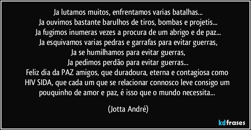 Ja lutamos muitos, enfrentamos varias batalhas...
Ja ouvimos bastante barulhos de tiros, bombas e projetis...
Ja fugimos inumeras vezes a procura de um abrigo e de paz...
Ja esquivamos varias pedras e garrafas para evitar guerras,
Ja se humilhamos para evitar guerras,
Ja pedimos perdão para evitar guerras...
Feliz dia da PAZ amigos, que duradoura, eterna e contagiosa como HIV/SIDA, que cada um que se relacionar connosco leve consigo um pouquinho de amor e paz, é isso que o mundo necessita... (Jotta André)