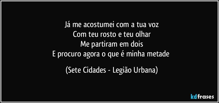 Já me acostumei com a tua voz
Com teu rosto e teu olhar
Me partiram em dois
E procuro agora o que é minha metade (Sete Cidades - Legião Urbana)