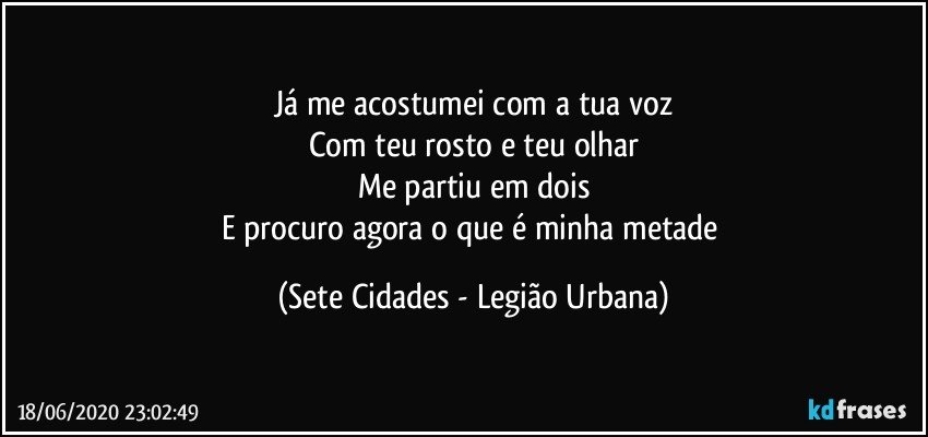 Já me acostumei com a tua voz
Com teu rosto e teu olhar
Me partiu em dois
E procuro agora o que é minha metade (Sete Cidades - Legião Urbana)