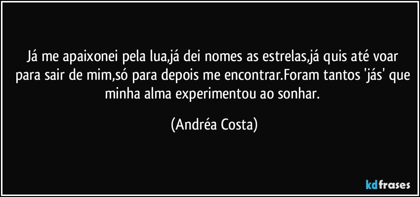 Já me apaixonei pela lua,já dei nomes as estrelas,já quis até voar para sair de mim,só para depois me encontrar.Foram tantos 'jás' que minha alma experimentou ao sonhar. (Andréa Costa)