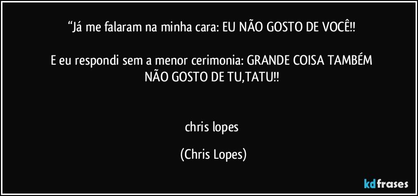 “Já me falaram na minha cara: EU NÃO GOSTO DE VOCÊ!! 

E eu respondi  sem a menor cerimonia: GRANDE COISA TAMBÉM NÃO GOSTO DE TU,TATU!! 


chris lopes (Chris Lopes)