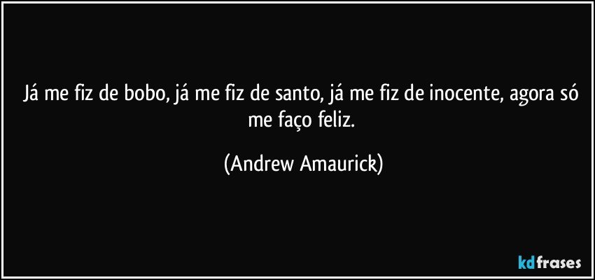 Já me fiz de bobo, já me fiz de santo, já me fiz de inocente, agora só me faço feliz. (Andrew Amaurick)