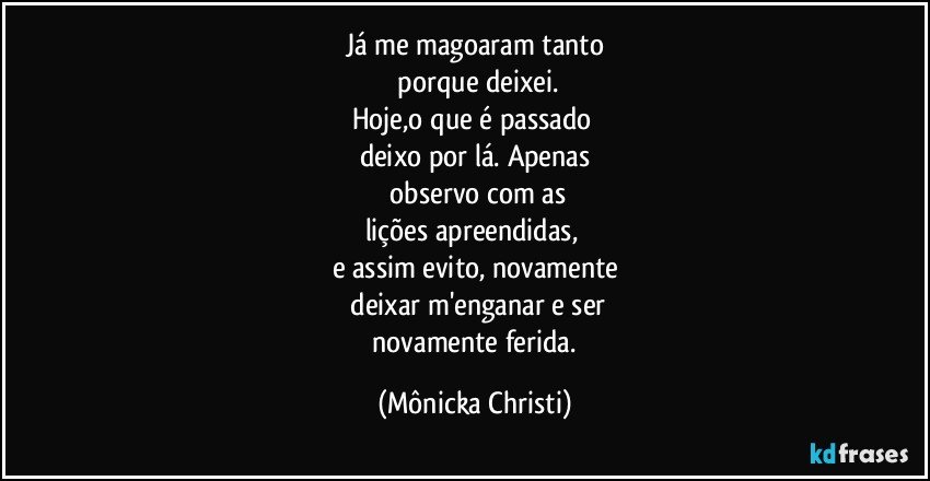 Já me magoaram tanto
 porque deixei.
Hoje,o que é passado 
deixo por lá. Apenas
 observo com as
lições apreendidas, 
e assim evito, novamente
 deixar m'enganar e ser
 novamente ferida. (Mônicka Christi)