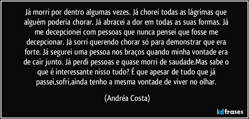 Já morri por dentro algumas vezes. Já chorei todas as lágrimas que alguém poderia chorar. Já abracei a dor em todas as suas formas. Já me decepcionei com pessoas que nunca pensei que fosse me decepcionar. Já sorri querendo chorar só para  demonstrar que era forte. Já segurei uma pessoa nos braços quando minha vontade era de cair junto. Já perdi pessoas e quase morri de saudade.Mas sabe o que é interessante nisso tudo? É que apesar de tudo que já passei,sofri,ainda tenho a mesma vontade de viver no olhar. (Andréa Costa)