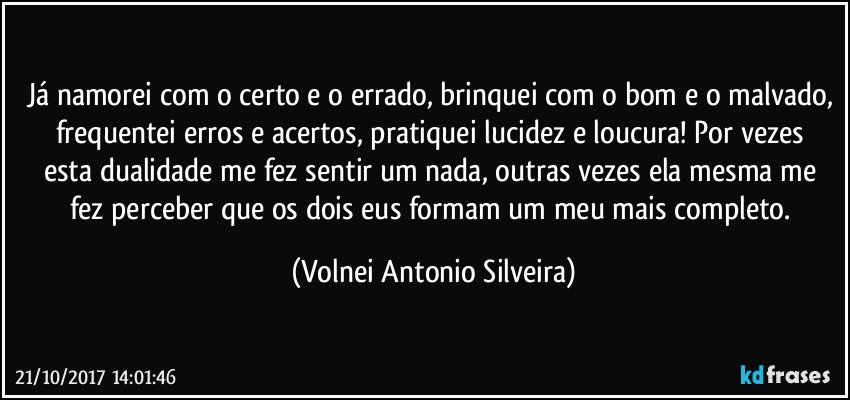 Já namorei com o certo e o errado, brinquei com o bom e o malvado, frequentei erros e acertos, pratiquei lucidez e loucura!  Por vezes esta dualidade me fez sentir um nada, outras vezes ela mesma me fez perceber que os dois eus formam um meu mais completo. (Volnei Antonio Silveira)