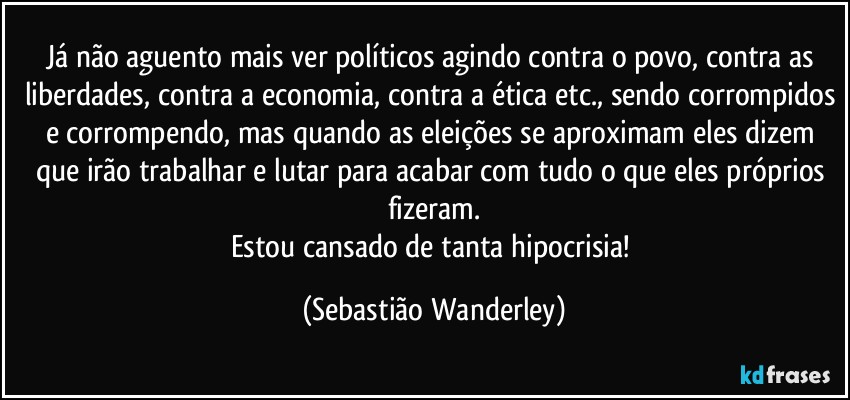 Já não aguento mais ver políticos agindo contra o povo, contra as liberdades, contra a economia, contra a ética etc., sendo corrompidos e corrompendo, mas quando as eleições se aproximam eles dizem que irão trabalhar e lutar para acabar com tudo o que eles próprios fizeram.
Estou cansado de tanta hipocrisia! (Sebastião Wanderley)