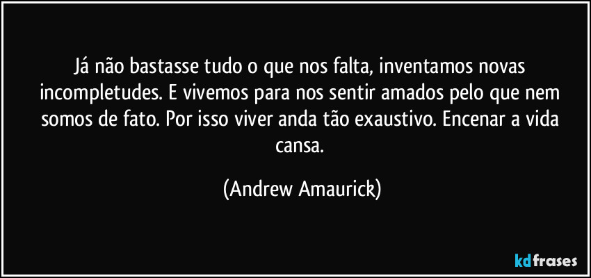 Já não bastasse tudo o que nos falta, inventamos novas incompletudes. E vivemos para nos sentir amados pelo que nem somos de fato. Por isso viver anda tão exaustivo. Encenar a vida cansa. (Andrew Amaurick)