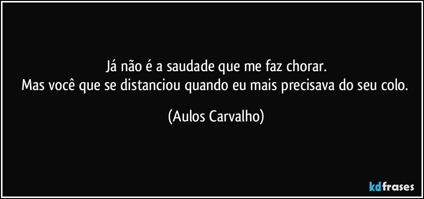 Já não é a saudade que me faz chorar.
Mas você que se distanciou quando eu mais precisava do seu colo. (Aulos Carvalho)