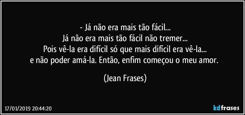 - Já não era mais tão fácil...
Já não era mais tão fácil não tremer...
Pois vê-la era difícil só que mais difícil era vê-la...
e não poder amá-la. Então, enfim começou o meu amor. (Jean Frases)