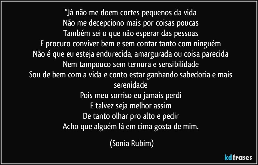 “Já não me doem cortes pequenos da vida 
Não me decepciono mais por coisas poucas 
Também sei o que não esperar das pessoas 
E procuro conviver bem e sem contar tanto com ninguém 
Não é que eu esteja endurecida, amargurada ou coisa parecida 
Nem tampouco sem ternura e sensibilidade 
Sou de bem com a vida e conto estar ganhando sabedoria e mais serenidade 
Pois meu sorriso eu jamais perdi 
E talvez seja melhor assim 
De tanto olhar pro alto e pedir 
Acho que alguém lá em cima gosta de mim. (Sonia Rubim)