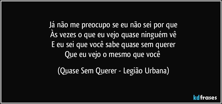 Já não me preocupo se eu não sei por que
Às vezes o que eu vejo quase ninguém vê
E eu sei que você sabe quase sem querer
Que eu vejo o mesmo que você (Quase Sem Querer - Legião Urbana)