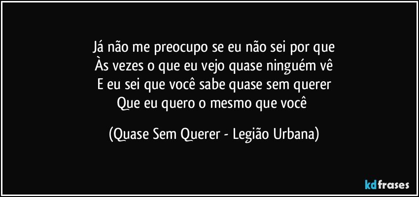 Já não me preocupo se eu não sei por que
Às vezes o que eu vejo quase ninguém vê
E eu sei que você sabe quase sem querer
Que eu quero o mesmo que você (Quase Sem Querer - Legião Urbana)