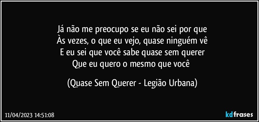 Já não me preocupo se eu não sei por que
Às vezes, o que eu vejo, quase ninguém vê
E eu sei que você sabe quase sem querer
Que eu quero o mesmo que você (Quase Sem Querer - Legião Urbana)