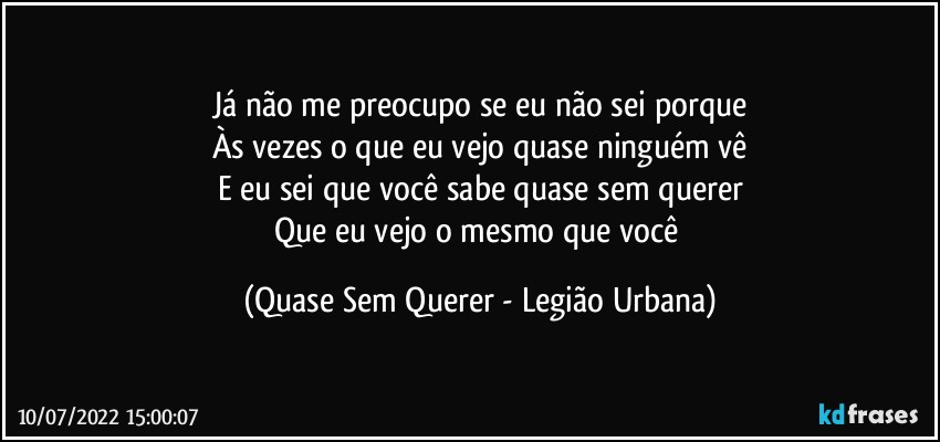 Já não me preocupo se eu não sei porque
Às vezes o que eu vejo quase ninguém vê
E eu sei que você sabe quase sem querer
Que eu vejo o mesmo que você (Quase Sem Querer - Legião Urbana)