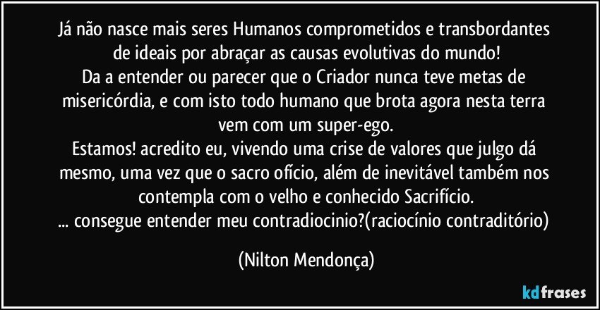 Já não nasce mais seres Humanos comprometidos e transbordantes de ideais por abraçar as causas evolutivas do mundo!
Da a entender ou parecer que o Criador nunca teve metas de misericórdia, e com isto todo humano que brota agora nesta terra vem com um super-ego.
Estamos! acredito eu, vivendo uma crise de valores que julgo dá mesmo, uma vez que o sacro ofício, além de inevitável também nos contempla com o velho e conhecido Sacrifício.
... consegue entender meu contradiocinio?(raciocínio contraditório) (Nilton Mendonça)