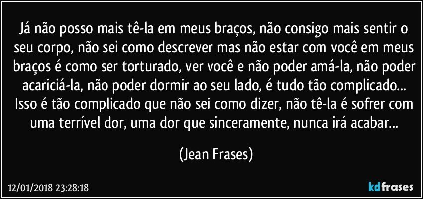 Já não posso mais tê-la em meus braços, não consigo mais sentir o seu corpo, não sei como descrever mas não estar com você em meus braços é como ser torturado, ver você e não poder amá-la, não poder acariciá-la, não poder dormir ao seu lado, é tudo tão complicado... Isso é tão complicado que não sei como dizer, não tê-la é sofrer com uma terrível dor, uma dor que sinceramente, nunca irá acabar... (Jean Frases)