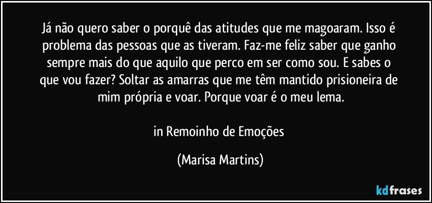 Já não quero saber o porquê das atitudes que me magoaram. Isso é problema das pessoas que as tiveram. Faz-me feliz saber que ganho sempre mais do que aquilo que perco em ser como sou. E sabes o que vou fazer? Soltar as amarras que me têm mantido prisioneira de mim própria e voar. Porque voar é o meu lema.

in Remoinho de Emoções (Marisa Martins)