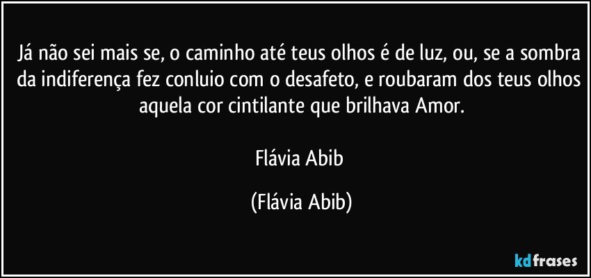 Já não sei mais se, o caminho até teus olhos é de luz, ou, se a sombra da indiferença fez conluio com o desafeto, e roubaram dos teus olhos aquela cor cintilante que brilhava Amor.

Flávia Abib (Flávia Abib)