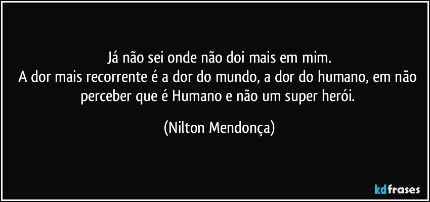 Já não sei onde não doi mais em mim.
A dor mais recorrente é a dor do mundo, a dor do humano, em não perceber que é Humano e não um super herói. (Nilton Mendonça)