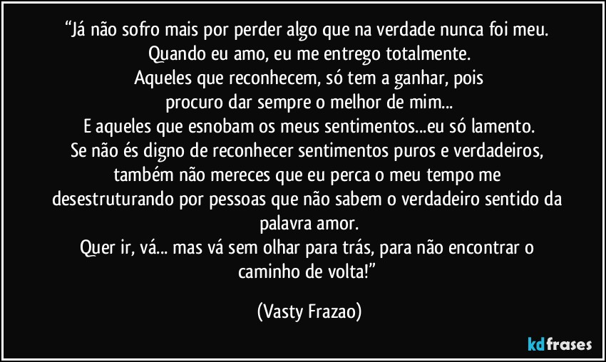 “Já não sofro mais por perder algo que na verdade nunca foi meu. Quando eu amo, eu me entrego totalmente.
Aqueles que reconhecem, só tem a ganhar, pois
procuro dar sempre o melhor de mim...
E aqueles que esnobam os meus sentimentos...eu só lamento.
Se não és digno de reconhecer sentimentos puros e verdadeiros, também não mereces que eu perca o meu tempo me desestruturando por pessoas que não sabem o verdadeiro sentido da palavra amor.
Quer ir, vá... mas vá sem olhar para trás, para não encontrar o caminho de volta!” (Vasty Frazao)