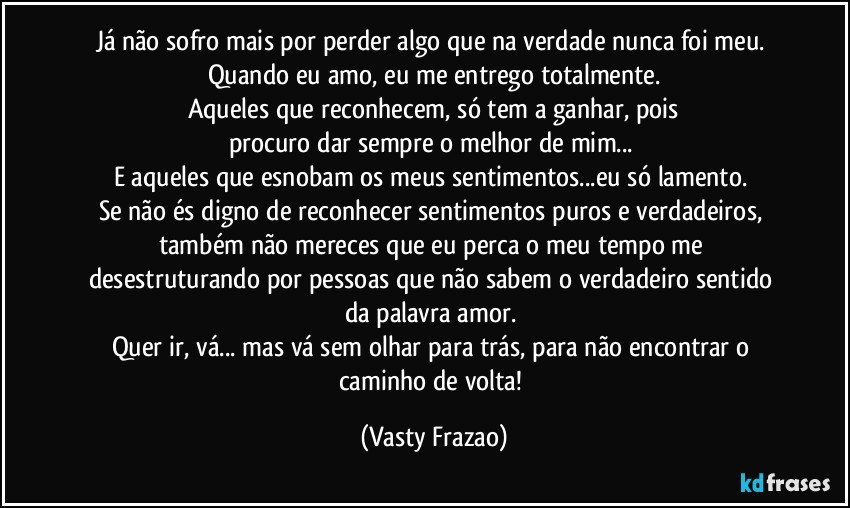 Já não sofro mais por perder algo que na verdade nunca foi meu. Quando eu amo, eu me entrego totalmente.
Aqueles que reconhecem, só tem a ganhar, pois
procuro dar sempre o melhor de mim... 
E aqueles que esnobam os meus sentimentos...eu só lamento. 
Se não és digno de reconhecer sentimentos puros e verdadeiros,  também não mereces que eu perca o meu tempo  me desestruturando  por pessoas que não sabem o verdadeiro sentido da palavra amor. 
Quer  ir, vá... mas vá sem olhar para trás, para não encontrar o caminho de volta! (Vasty Frazao)