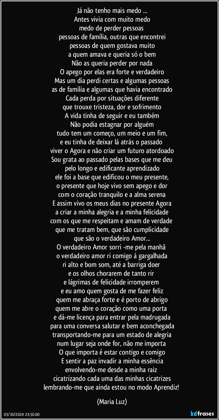 Já não tenho mais medo ...
Antes vivia com muito medo
medo de perder pessoas 
pessoas de família, outras que encontrei
pessoas de quem gostava muito
a quem amava e queria só o bem
Não as queria perder por nada
O apego por elas era forte e verdadeiro
Mas um dia perdi certas e algumas pessoas
as de família e algumas que havia encontrado
Cada perda por situações diferente
que trouxe tristeza, dor e sofrimento
A vida tinha de seguir e eu também
Não podia estagnar por alguém
tudo tem um começo, um meio e um fim,
e eu tinha de deixar lá atrás o passado 
viver o Agora e não criar um futuro atordoado
Sou grata ao passado pelas bases que me deu
pelo longo e edificante aprendizado
ele foi a base que edificou o meu presente,
o presente que hoje vivo sem apego e dor
com o coração tranquilo e a alma serena
E assim vivo os meus dias no presente/ Agora
a criar a minha alegria e a minha felicidade
com os que me respeitam e amam de verdade 
que me tratam bem, que são cumplicidade
que são o verdadeiro Amor...
O verdadeiro Amor sorri -me pela manhã 
o verdadeiro amor ri comigo á gargalhada
ri alto e bom som, até a barriga doer  
e os olhos chorarem de tanto rir 
e lágrimas de felicidade  irromperem 
e eu amo quem gosta de me fazer feliz
quem me abraça forte e é porto de abrigo
quem me abre o coração como uma porta   
e dá-me licença para entrar pela madrugada
para uma conversa  salutar e bem aconchegada
transportando-me para um estado de alegria
num lugar seja onde for, não me importa 
O que importa é estar contigo e comigo
E sentir a paz invadir a minha essência
envolvendo-me  desde a minha raiz 
cicatrizando cada uma das minhas cicatrizes
lembrando-me que ainda estou no modo Aprendiz! (Maria Luz)