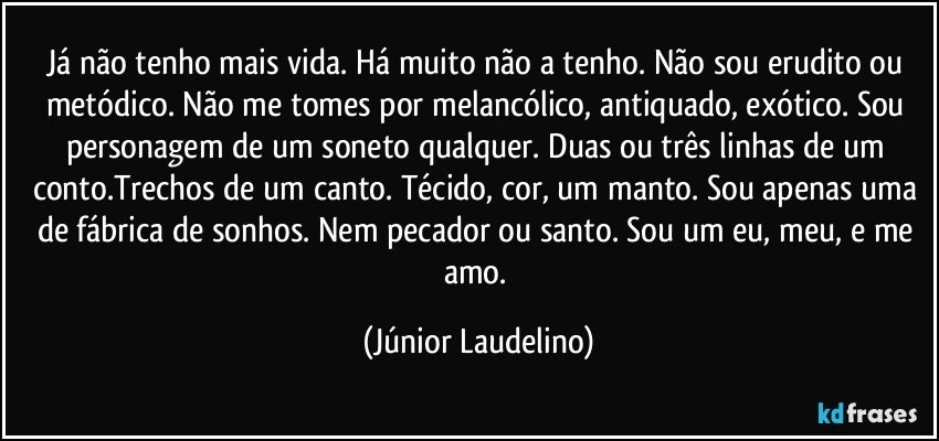 Já não tenho mais vida. Há muito não a tenho. Não sou erudito ou metódico. Não me tomes por melancólico, antiquado, exótico. Sou personagem de um soneto qualquer. Duas ou três linhas de um conto.Trechos de um canto. Técido, cor, um manto. Sou apenas uma de fábrica de sonhos. Nem pecador ou santo. Sou um eu, meu, e me amo. (Júnior Laudelino)