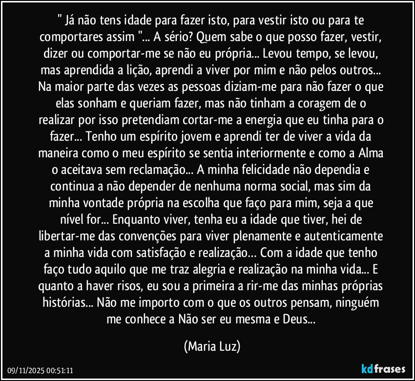 " Já não tens idade para fazer isto, para vestir isto ou para te comportares assim "... A sério? Quem sabe o que posso fazer, vestir, dizer ou comportar-me se não eu própria... Levou tempo, se levou, mas aprendida a lição, aprendi a viver por mim e não pelos outros... Na maior parte das vezes as pessoas diziam-me para não fazer o que elas sonham e queriam fazer, mas não tinham a coragem de o realizar por isso pretendiam cortar-me a energia que eu tinha para o fazer... Tenho um espírito jovem e aprendi ter de viver a vida da maneira como o meu espírito se sentia interiormente e como a Alma o aceitava sem reclamação... A minha felicidade não dependia e continua a não depender de nenhuma norma social, mas sim da minha vontade própria na escolha que faço para mim, seja a que nível for... Enquanto viver, tenha eu a idade que tiver, hei de libertar-me das convenções para viver plenamente e autenticamente a minha vida com satisfação e realização… Com a idade que tenho faço tudo aquilo que me traz alegria e realização na minha vida... E quanto a haver risos, eu sou a primeira a rir-me das minhas próprias histórias... Não me importo com o que os outros pensam, ninguém me conhece a Não ser eu mesma e Deus... (Maria Luz)