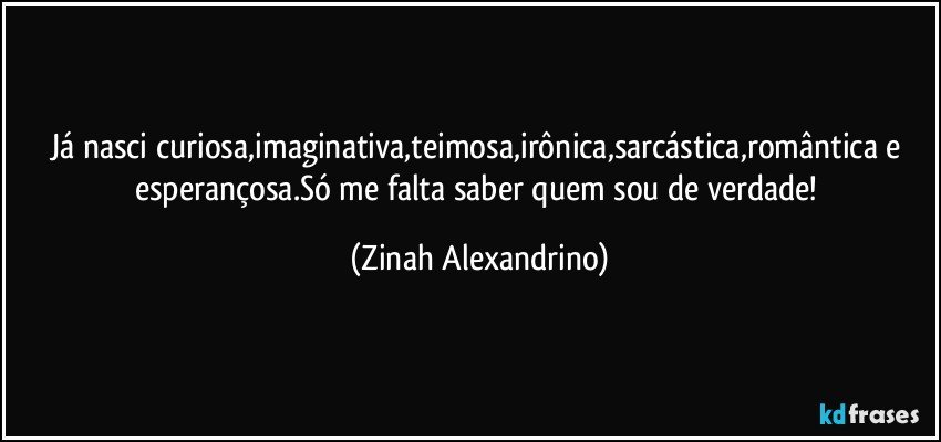 Já nasci curiosa,imaginativa,teimosa,irônica,sarcástica,romântica e esperançosa.Só me falta saber quem sou de verdade! (Zinah Alexandrino)