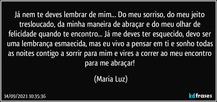 Já nem te deves lembrar de mim... Do meu sorriso, do meu jeito tresloucado, da minha maneira de abraçar e do meu olhar de felicidade quando te encontro... Já me deves ter esquecido, devo ser uma lembrança esmaecida, mas eu vivo a pensar em ti e sonho todas as noites contigo a sorrir para mim e vires a correr ao meu encontro para me abraçar! (Maria Luz)