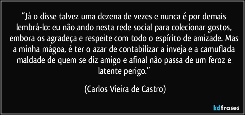 “Já o disse talvez uma dezena de vezes e nunca é por demais lembrá-lo: eu não ando nesta rede social para colecionar gostos, embora os agradeça e respeite com todo o espírito de amizade. Mas a minha mágoa, é ter o azar de contabilizar a inveja e a camuflada maldade de quem se diz amigo e afinal não passa de um feroz e latente perigo.” (Carlos Vieira de Castro)