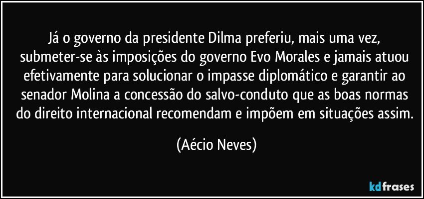 Já o governo da presidente Dilma preferiu, mais uma vez, submeter-se às imposições do governo Evo Morales e jamais atuou efetivamente para solucionar o impasse diplomático e garantir ao senador Molina a concessão do salvo-conduto que as boas normas do direito internacional recomendam e impõem em situações assim. (Aécio Neves)