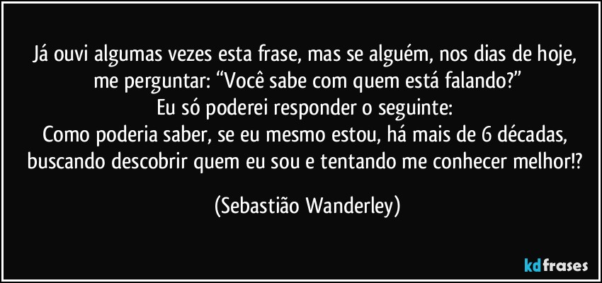 Já ouvi algumas vezes esta frase, mas se alguém, nos dias de hoje, me perguntar: “Você sabe com quem está falando?”
Eu só poderei responder o seguinte: 
Como poderia saber, se eu mesmo estou, há mais de 6 décadas, buscando descobrir quem eu sou e tentando me conhecer melhor!? (Sebastião Wanderley)
