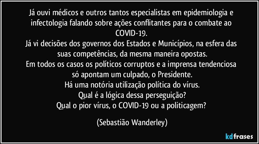 Já ouvi médicos e outros tantos especialistas em epidemiologia e infectologia falando sobre ações conflitantes para o combate ao COVID-19. 
Já vi decisões dos governos dos Estados e Municípios, na esfera das suas competências, da mesma maneira opostas.
Em todos os casos os políticos corruptos e a imprensa tendenciosa só apontam um culpado, o Presidente.
Há uma notória utilização política do vírus.
Qual é a lógica dessa perseguição?
Qual o pior vírus, o COVID-19 ou a politicagem? (Sebastião Wanderley)