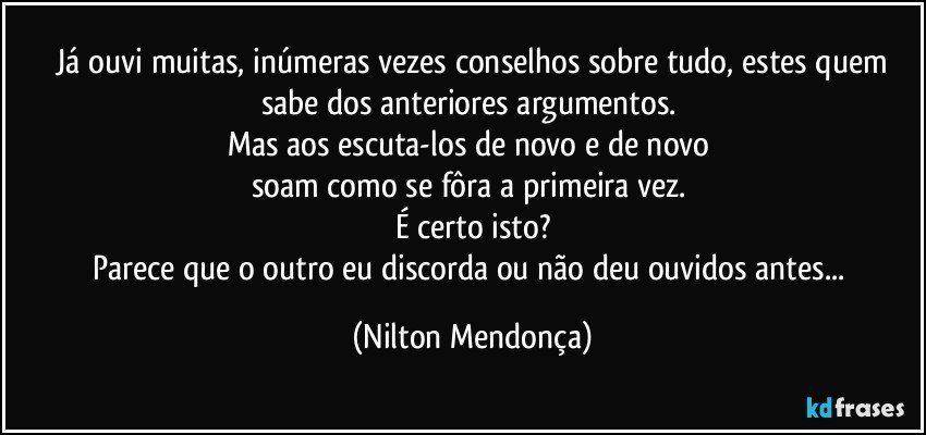 ⁠Já ouvi muitas, inúmeras vezes conselhos sobre tudo, estes quem sabe dos anteriores argumentos. 
Mas aos escuta-los de novo e de novo 
soam como se fôra a primeira vez. 
É certo isto?
Parece que o outro eu discorda ou não deu ouvidos antes... (Nilton Mendonça)