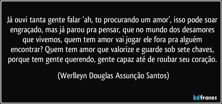 Já ouvi tanta gente falar ‘ah, to procurando um amor’, isso pode soar engraçado, mas já parou pra pensar, que no mundo dos desamores que vivemos, quem tem amor vai jogar ele fora pra alguém encontrar? Quem tem amor que valorize e guarde sob sete chaves, porque tem gente querendo, gente capaz até de roubar seu coração. (Werlleyn Douglas Assunção Santos)