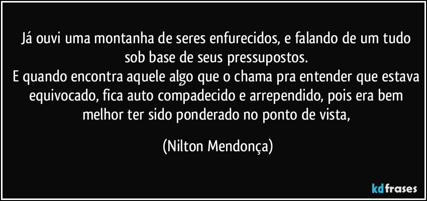 Já ouvi uma montanha de seres enfurecidos, e falando de um tudo sob base de seus pressupostos. 
E quando encontra aquele algo que o chama pra entender que estava equivocado, fica auto compadecido e arrependido, pois era bem melhor ter sido ponderado no ponto de vista, (Nilton Mendonça)