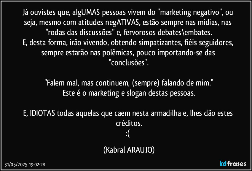 Já ouvistes que, algUMAS pessoas vivem do "marketing negativo", ou seja, mesmo com atitudes negATIVAS, estão sempre nas mídias, nas "rodas das discussões" e, fervorosos debates\embates.
E, desta forma, irão vivendo, obtendo simpatizantes, fiéis seguidores, sempre estarão nas polêmicas, pouco importando-se das "conclusões".

"Falem mal, mas continuem, (sempre) falando de mim."
Este é o marketing e slogan destas pessoas.

E, IDIOTAS todas aquelas que caem nesta armadilha e, lhes dão estes créditos.
:( (KABRAL ARAUJO)