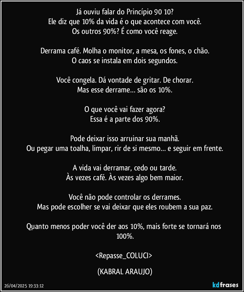Já ouviu falar do Princípio 90/10?
Ele diz que 10% da vida é o que acontece com você.
Os outros 90%? É como você reage.

Derrama café. Molha o monitor, a mesa, os fones, o chão.
O caos se instala em dois segundos.

Você congela. Dá vontade de gritar. De chorar.
Mas esse derrame… são os 10%.

O que você vai fazer agora?
Essa é a parte dos 90%.

Pode deixar isso arruinar sua manhã.
Ou pegar uma toalha, limpar, rir de si mesmo… e seguir em frente.

A vida vai derramar, cedo ou tarde.
Às vezes café. Às vezes algo bem maior.

Você não pode controlar os derrames.
Mas pode escolher se vai deixar que eles roubem a sua paz.

Quanto menos poder você der aos 10%, mais forte se tornará nos 100%.

<Repasse_COLUCI> (KABRAL ARAUJO)