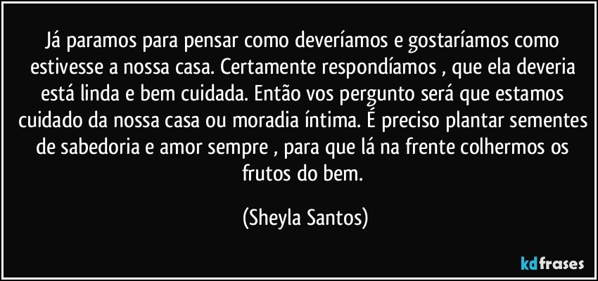 Já paramos para pensar como deveríamos e gostaríamos como estivesse a nossa casa. Certamente respondíamos , que ela deveria está linda e bem cuidada. Então vos pergunto será que estamos cuidado da nossa casa ou moradia íntima. É preciso plantar sementes de sabedoria e amor sempre , para que lá na frente colhermos os frutos do bem. (Sheyla Santos)