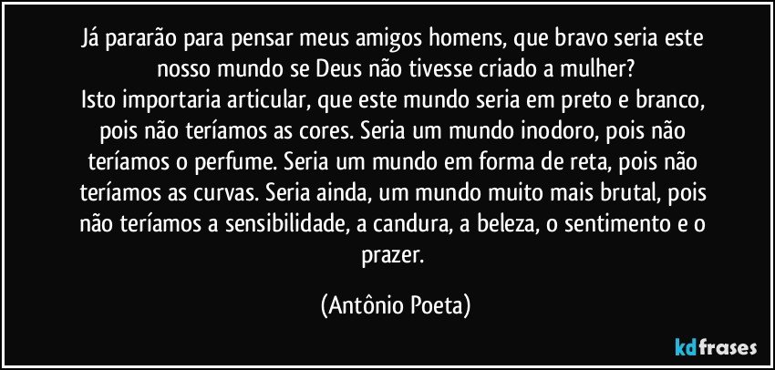 Já pararão para pensar meus amigos homens, que bravo seria este nosso mundo se Deus não tivesse criado a mulher?
Isto importaria articular, que este mundo seria em preto e branco, pois não teríamos as cores. Seria um mundo inodoro, pois não teríamos o perfume. Seria um mundo em forma de reta, pois não teríamos as curvas. Seria ainda, um mundo muito mais brutal, pois não teríamos a sensibilidade, a candura, a beleza, o sentimento e o prazer. (Antônio Poeta)