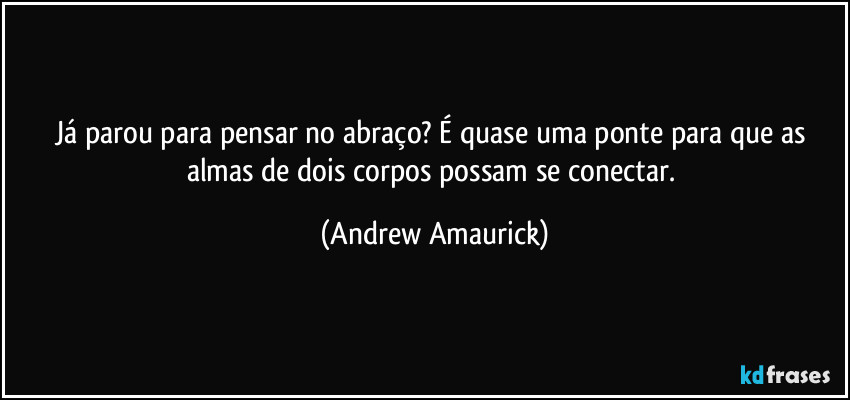 Já parou para pensar no abraço? É quase uma ponte para que as almas de dois corpos possam se conectar. (Andrew Amaurick)