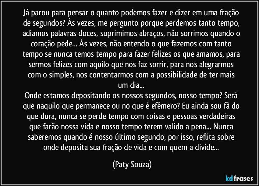 Já parou para pensar o quanto podemos fazer e dizer em uma fração de segundos? Às vezes, me pergunto porque perdemos tanto tempo, adiamos palavras doces, suprimimos abraços, não sorrimos quando o coração pede... Às vezes, não entendo o que fazemos com tanto tempo se nunca temos tempo para fazer felizes os que amamos, para sermos felizes com aquilo que nos faz sorrir, para nos alegrarmos com o simples, nos contentarmos com a possibilidade de ter mais um dia... 
Onde estamos depositando os nossos segundos, nosso tempo? Será que naquilo que permanece ou no que é efêmero? Eu ainda sou fã do que dura, nunca se perde tempo com coisas e pessoas verdadeiras que farão nossa vida e nosso tempo terem valido a pena... Nunca saberemos quando é nosso último segundo, por isso, reflita sobre onde deposita sua fração de vida e com quem a divide... (Paty Souza)