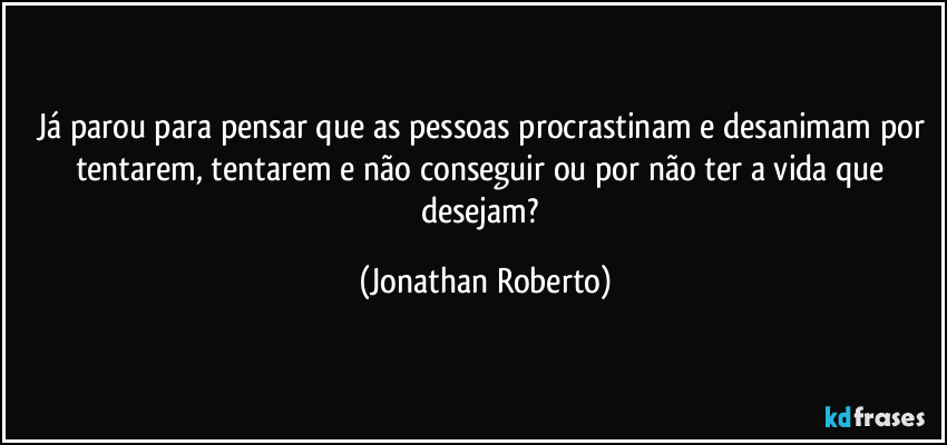 Já parou para pensar que as pessoas procrastinam e desanimam por tentarem, tentarem e não conseguir ou por não ter a vida que desejam? (Jonathan Roberto)