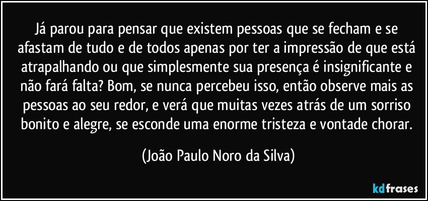 Já parou para pensar que existem pessoas que se fecham e se afastam de tudo e de todos apenas por ter a impressão de que está atrapalhando ou que simplesmente sua presença é insignificante e não fará falta? Bom, se nunca percebeu isso, então observe mais as pessoas ao seu redor, e verá que muitas vezes atrás de um sorriso bonito e alegre, se esconde uma enorme tristeza e vontade chorar. (João Paulo Noro da Silva)