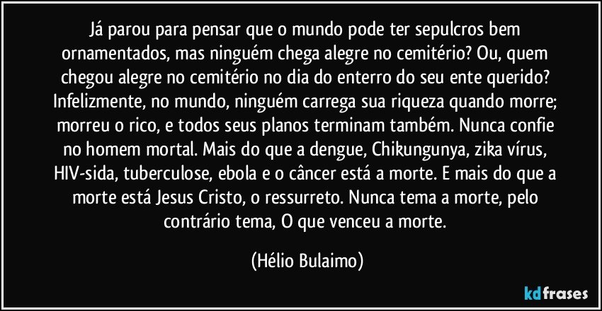 Já parou para pensar que o mundo pode ter sepulcros bem ornamentados, mas ninguém chega alegre no cemitério? Ou, quem chegou alegre no cemitério no dia do enterro do seu ente querido? Infelizmente, no mundo, ninguém carrega sua riqueza quando morre; morreu o rico, e todos seus planos terminam também. Nunca confie no homem mortal.  Mais do que a dengue, Chikungunya, zika vírus, HIV-sida, tuberculose, ebola e o câncer está a morte. E mais do que a morte está Jesus Cristo, o ressurreto. Nunca tema a morte, pelo contrário tema, O que venceu a morte. (Hélio Bulaimo)