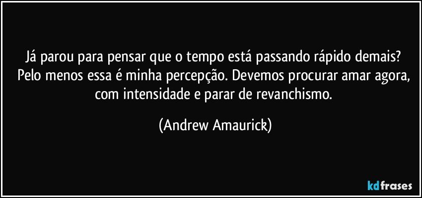 Já parou para pensar que o tempo está passando rápido demais? Pelo menos essa é minha percepção. Devemos procurar amar agora, com intensidade e parar de revanchismo. (Andrew Amaurick)