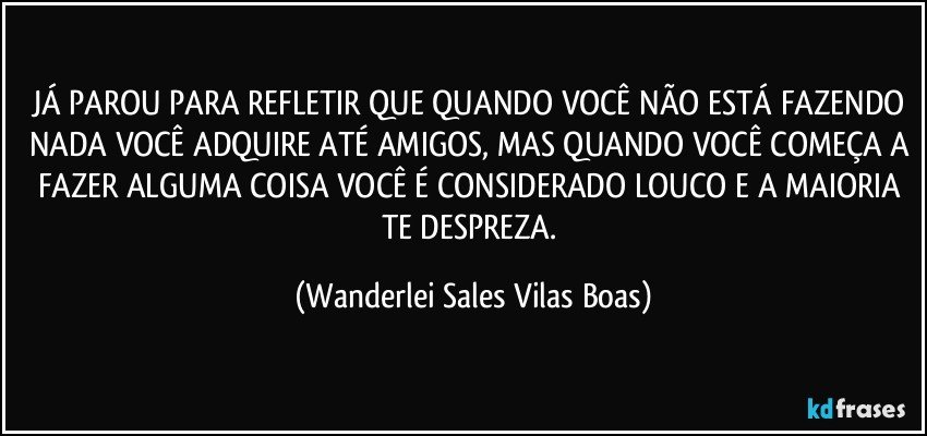 JÁ PAROU PARA REFLETIR QUE QUANDO VOCÊ NÃO ESTÁ FAZENDO NADA VOCÊ ADQUIRE ATÉ AMIGOS, MAS QUANDO VOCÊ COMEÇA A FAZER ALGUMA COISA VOCÊ É CONSIDERADO LOUCO E A MAIORIA TE DESPREZA. (Wanderlei Sales Vilas Boas)