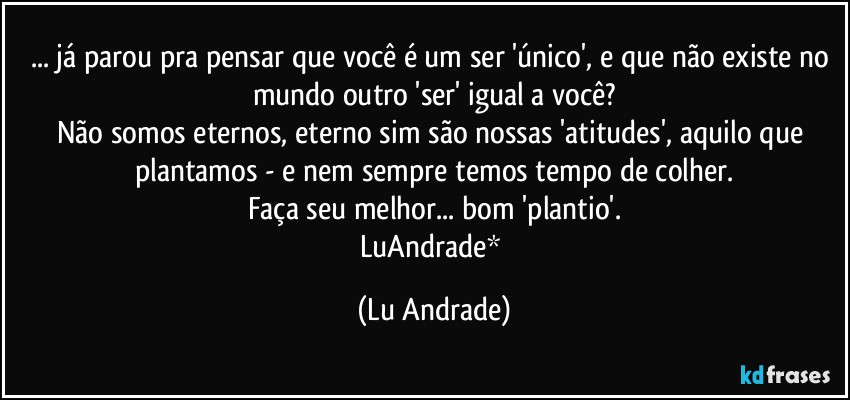 ... já parou pra pensar que você é um ser 'único', e que não existe no mundo outro 'ser' igual a você?
Não somos eternos, eterno sim são nossas 'atitudes', aquilo que plantamos - e nem sempre temos tempo de colher.
Faça seu melhor... bom 'plantio'.
LuAndrade* (Lu Andrade)