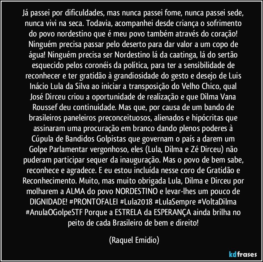 Já passei por dificuldades, mas nunca passei fome, nunca passei sede, nunca vivi na seca. Todavia, acompanhei desde criança o sofrimento do povo nordestino que é meu povo também através do coração! Ninguém precisa passar pelo deserto para dar valor a um copo de água! Ninguém precisa ser Nordestino lá da caatinga, lá do sertão esquecido pelos coronéis da política, para ter a sensibilidade de reconhecer e ter gratidão à grandiosidade do gesto e desejo de Luis Inácio Lula da Silva ao iniciar a transposição do Velho Chico, qual José Dirceu criou a oportunidade de realização e que Dilma Vana Roussef deu continuidade. Mas que, por causa de um bando de brasileiros paneleiros preconceituosos, alienados e hipócritas que assinaram uma procuração em branco dando plenos poderes à Cúpula de Bandidos Golpistas que governam o país a darem um Golpe Parlamentar vergonhoso, eles (Lula, Dilma e Zé Dirceu) não puderam participar sequer da inauguração. Mas o povo de bem sabe, reconhece e agradece. E eu estou incluída nesse coro de Gratidão e Reconhecimento. Muito, mas muito obrigada Lula, Dilma e Dirceu por molharem a ALMA do povo NORDESTINO e levar-lhes um pouco de DIGNIDADE! #PRONTOFALEI #Lula2018 #LulaSempre #VoltaDilma #AnulaOGolpeSTF Porque a ESTRELA da ESPERANÇA ainda brilha no peito de cada Brasileiro de bem e direito! (Raquel Emidio)